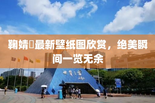 鞠婧祎最新壁紙圖欣賞，絕美瞬間一覽無余