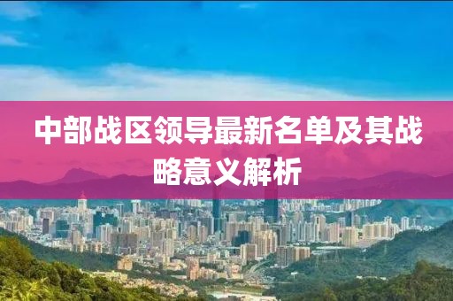 中部戰(zhàn)區(qū)領(lǐng)導(dǎo)最新名單及其戰(zhàn)略意義解析