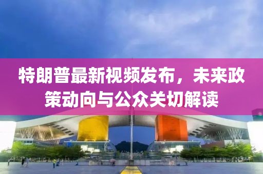 特朗普最新視頻發(fā)布，未來(lái)政策動(dòng)向與公眾關(guān)切解讀