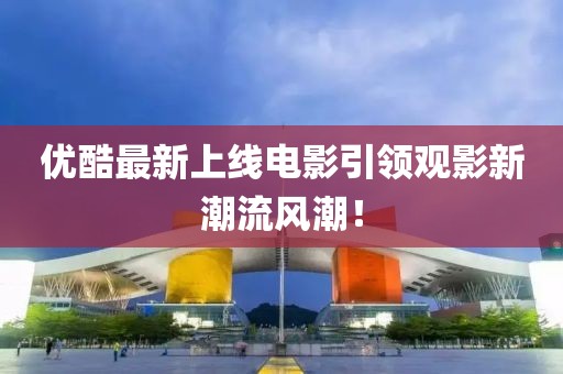 優(yōu)酷最新上線電影引領觀影新潮流風潮！