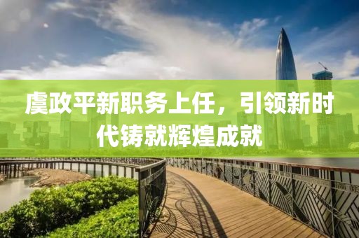 虞政平新職務(wù)上任，引領(lǐng)新時代鑄就輝煌成就