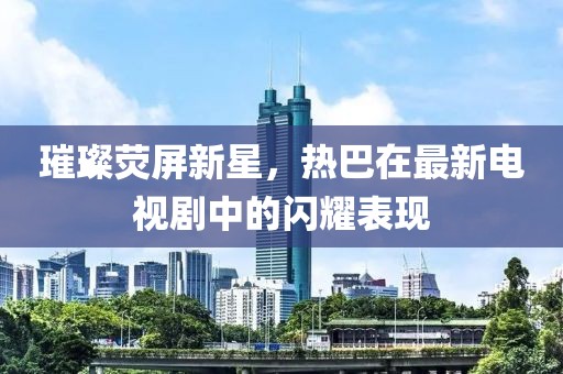 璀璨熒屏新星，熱巴在最新電視劇中的閃耀表現(xiàn)