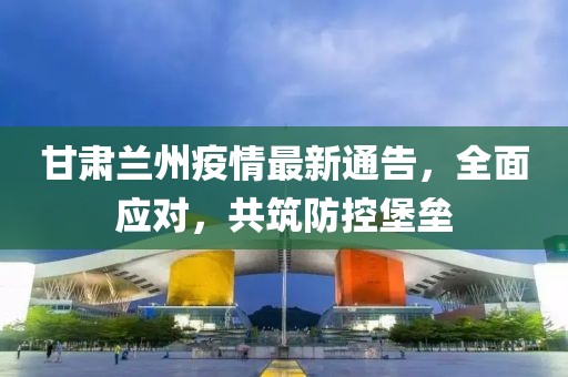 甘肅蘭州疫情最新通告，全面應(yīng)對，共筑防控堡壘