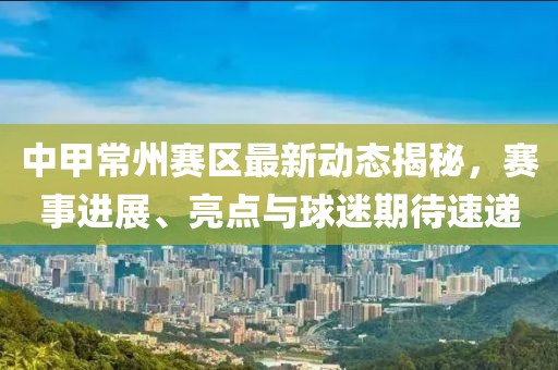 中甲常州賽區(qū)最新動態(tài)揭秘，賽事進(jìn)展、亮點(diǎn)與球迷期待速遞