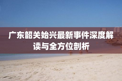 廣東韶關(guān)始興最新事件深度解讀與全方位剖析