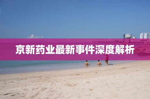 京新藥業(yè)最新事件深度解析