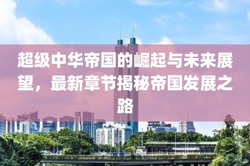 超級中華帝國的崛起與未來展望，最新章節(jié)揭秘帝國發(fā)展之路