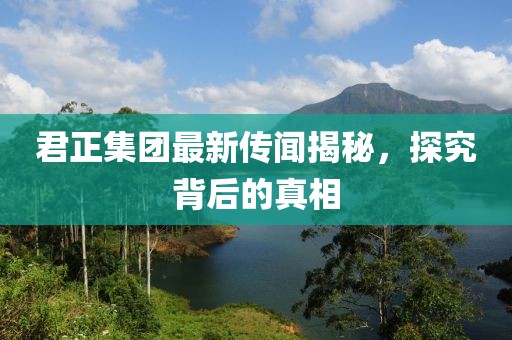 君正集團(tuán)最新傳聞揭秘，探究背后的真相