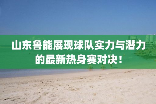 山東魯能展現(xiàn)球隊實力與潛力的最新熱身賽對決！