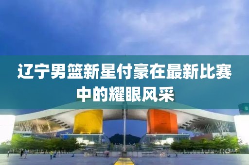 遼寧男籃新星付豪在最新比賽中的耀眼風(fēng)采