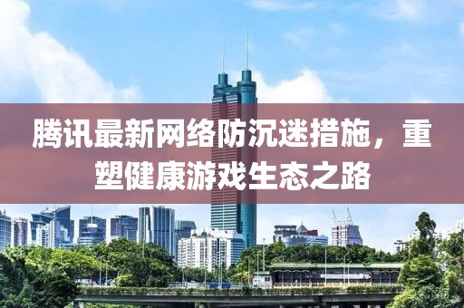 騰訊最新網(wǎng)絡(luò)防沉迷措施，重塑健康游戲生態(tài)之路
