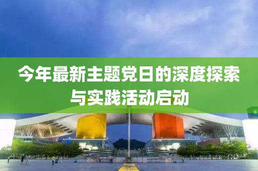 今年最新主題黨日的深度探索與實(shí)踐活動(dòng)啟動(dòng)