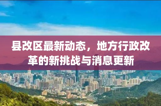 縣改區(qū)最新動態(tài)，地方行政改革的新挑戰(zhàn)與消息更新
