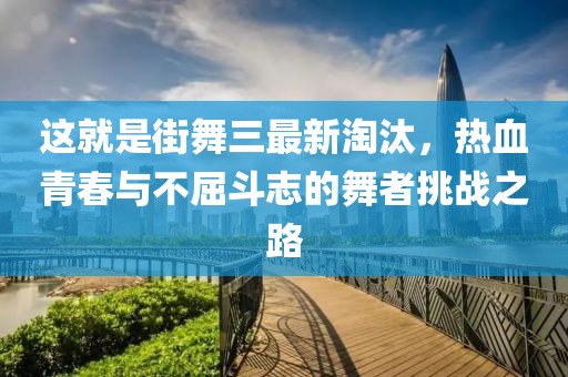 這就是街舞三最新淘汰，熱血青春與不屈斗志的舞者挑戰(zhàn)之路