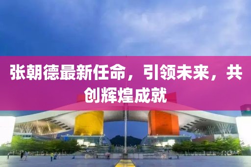 張朝德最新任命，引領未來，共創(chuàng)輝煌成就