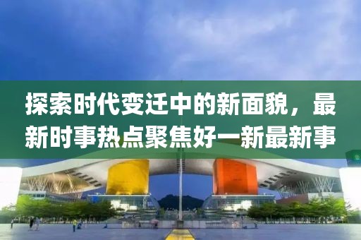 探索時(shí)代變遷中的新面貌，最新時(shí)事熱點(diǎn)聚焦好一新最新事