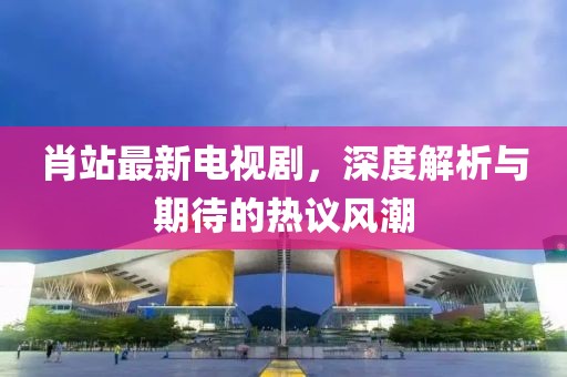 肖站最新電視劇，深度解析與期待的熱議風(fēng)潮