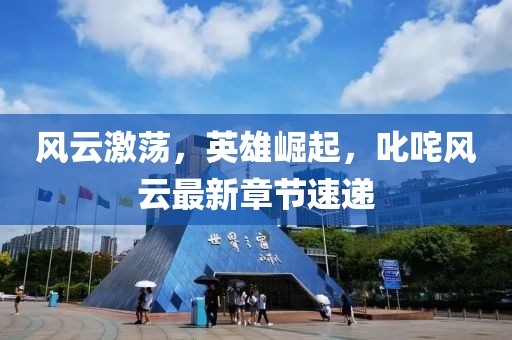 風云激蕩，英雄崛起，叱咤風云最新章節(jié)速遞