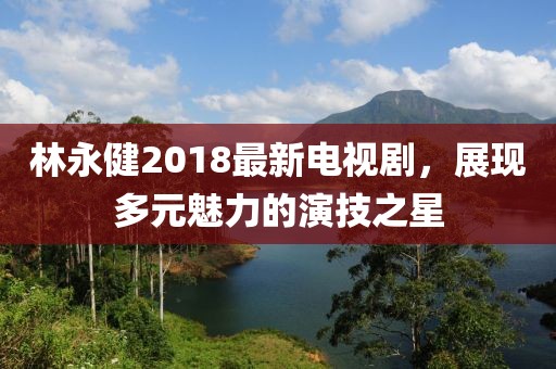 林永健2018最新電視劇，展現(xiàn)多元魅力的演技之星
