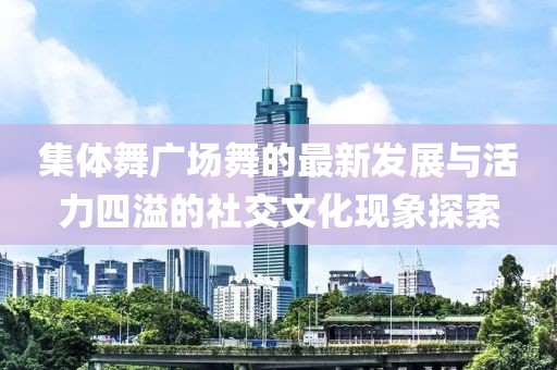 集體舞廣場舞的最新發(fā)展與活力四溢的社交文化現(xiàn)象探索