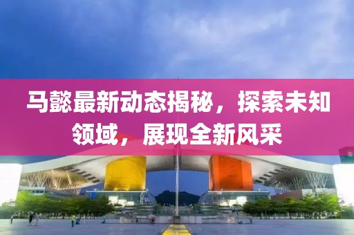 馬懿最新動(dòng)態(tài)揭秘，探索未知領(lǐng)域，展現(xiàn)全新風(fēng)采