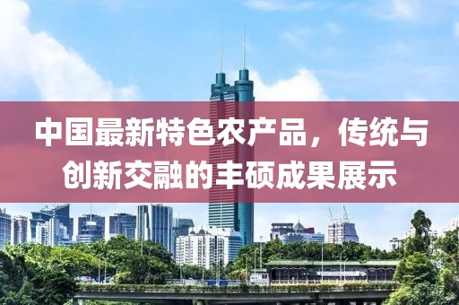中國最新特色農(nóng)產(chǎn)品，傳統(tǒng)與創(chuàng)新交融的豐碩成果展示