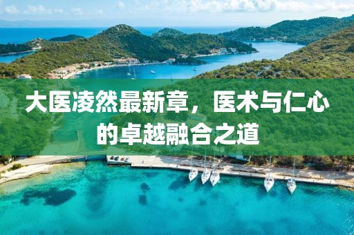 大醫(yī)凌然最新章，醫(yī)術(shù)與仁心的卓越融合之道