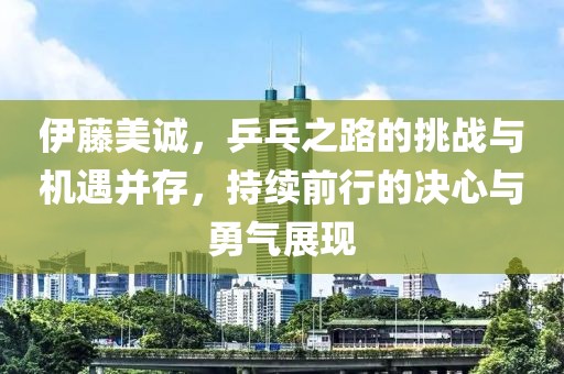 伊藤美誠，乒乓之路的挑戰(zhàn)與機(jī)遇并存，持續(xù)前行的決心與勇氣展現(xiàn)