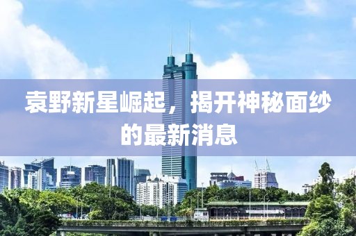 袁野新星崛起，揭開神秘面紗的最新消息