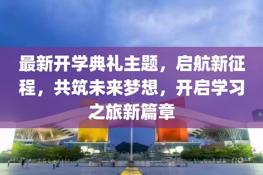 最新開學典禮主題，啟航新征程，共筑未來夢想，開啟學習之旅新篇章