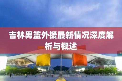 吉林男籃外援最新情況深度解析與概述