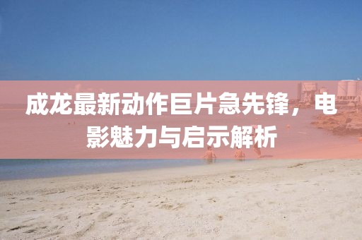 成龍最新動作巨片急先鋒，電影魅力與啟示解析