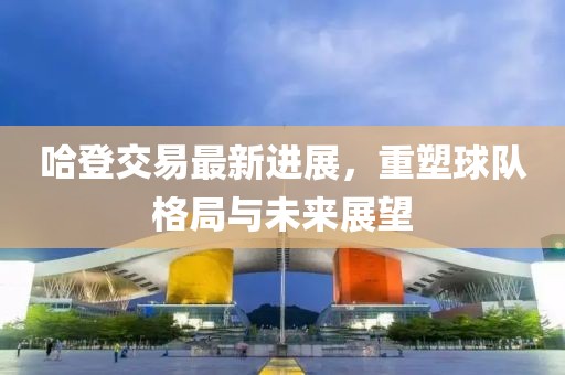 哈登交易最新進(jìn)展，重塑球隊(duì)格局與未來展望
