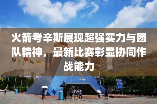 火箭考辛斯展現(xiàn)超強實力與團隊精神，最新比賽彰顯協(xié)同作戰(zhàn)能力