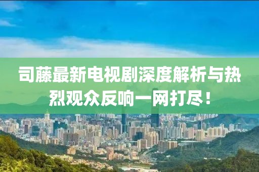 司藤最新電視劇深度解析與熱烈觀眾反響一網(wǎng)打盡！