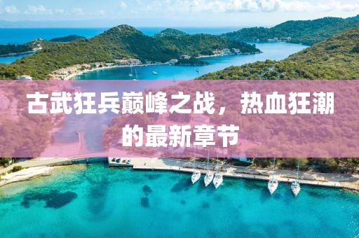 古武狂兵巔峰之戰(zhàn)，熱血狂潮的最新章節(jié)