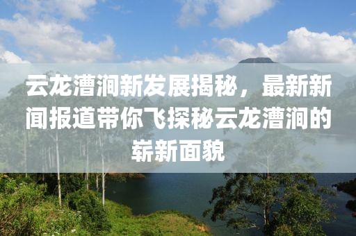 云龍漕澗新發(fā)展揭秘，最新新聞報(bào)道帶你飛探秘云龍漕澗的嶄新面貌