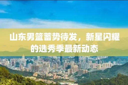 山東男籃蓄勢(shì)待發(fā)，新星閃耀的選秀季最新動(dòng)態(tài)