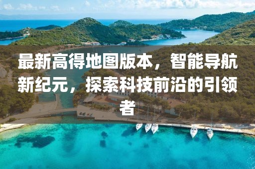 最新高得地圖版本，智能導(dǎo)航新紀(jì)元，探索科技前沿的引領(lǐng)者