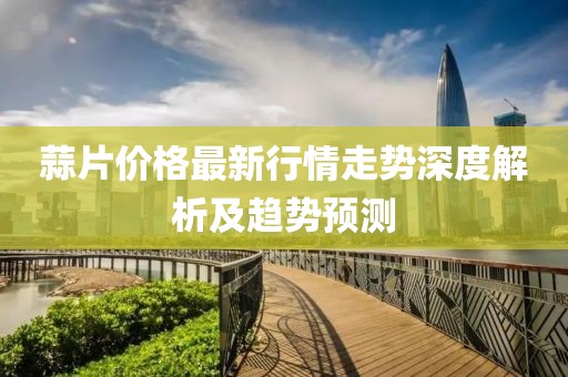 蒜片價(jià)格最新行情走勢(shì)深度解析及趨勢(shì)預(yù)測(cè)