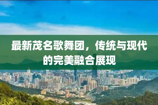最新茂名歌舞團，傳統(tǒng)與現(xiàn)代的完美融合展現(xiàn)