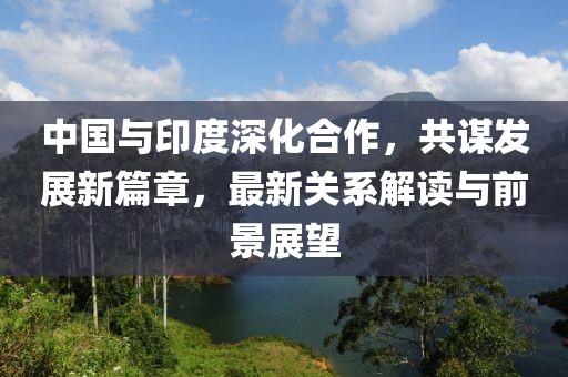 中國(guó)與印度深化合作，共謀發(fā)展新篇章，最新關(guān)系解讀與前景展望