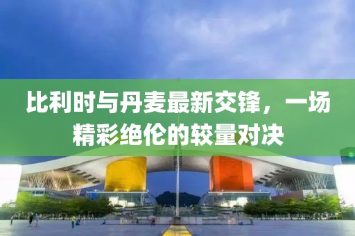 比利時與丹麥最新交鋒，一場精彩絕倫的較量對決