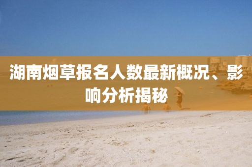 湖南煙草報名人數(shù)最新概況、影響分析揭秘