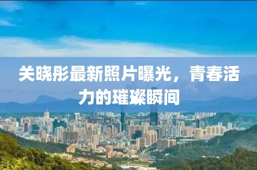 關(guān)曉彤最新照片曝光，青春活力的璀璨瞬間