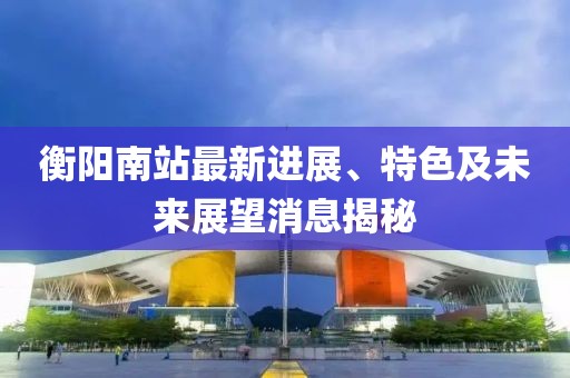 衡陽南站最新進展、特色及未來展望消息揭秘