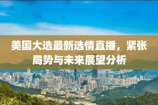 美國大選最新選情直播，緊張局勢與未來展望分析
