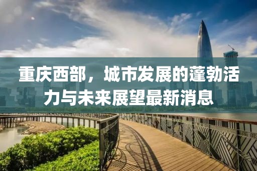 重慶西部，城市發(fā)展的蓬勃活力與未來展望最新消息