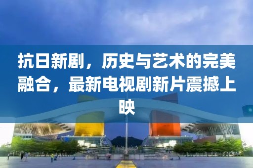 抗日新劇，歷史與藝術的完美融合，最新電視劇新片震撼上映