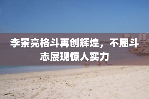 李景亮格斗再創(chuàng)輝煌，不屈斗志展現(xiàn)驚人實(shí)力